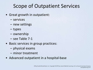 Scope of Outpatient Services
• Great growth in outpatient:
– services
– new settings
– types
– ownership
– see Table 7-1
• Basic services in group practices:
– physical exams
– minor treatment
• Advanced outpatient in a hospital-base
 