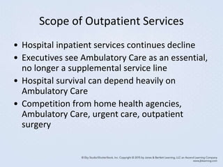 Scope of Outpatient Services
• Hospital inpatient services continues decline
• Executives see Ambulatory Care as an essential,
no longer a supplemental service line
• Hospital survival can depend heavily on
Ambulatory Care
• Competition from home health agencies,
Ambulatory Care, urgent care, outpatient
surgery
 