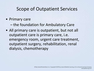 Scope of Outpatient Services
• Primary care
– the foundation for Ambulatory Care
• All primary care is outpatient, but not all
outpatient care is primary care, i.e.
emergency room, urgent care treatment,
outpatient surgery, rehabilitation, renal
dialysis, chemotherapy
 