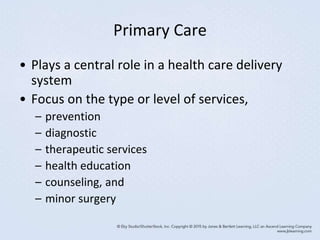 Primary Care
• Plays a central role in a health care delivery
system
• Focus on the type or level of services,
– prevention
– diagnostic
– therapeutic services
– health education
– counseling, and
– minor surgery
 