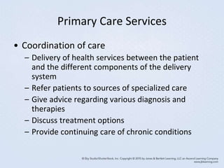 Primary Care Services
• Coordination of care
– Delivery of health services between the patient
and the different components of the delivery
system
– Refer patients to sources of specialized care
– Give advice regarding various diagnosis and
therapies
– Discuss treatment options
– Provide continuing care of chronic conditions
 