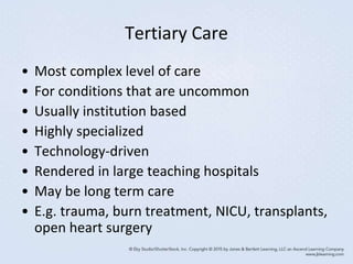 Tertiary Care
• Most complex level of care
• For conditions that are uncommon
• Usually institution based
• Highly specialized
• Technology-driven
• Rendered in large teaching hospitals
• May be long term care
• E.g. trauma, burn treatment, NICU, transplants,
open heart surgery
 