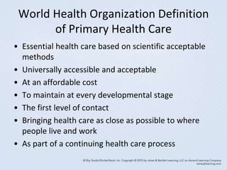 World Health Organization Definition
of Primary Health Care
• Essential health care based on scientific acceptable
methods
• Universally accessible and acceptable
• At an affordable cost
• To maintain at every developmental stage
• The first level of contact
• Bringing health care as close as possible to where
people live and work
• As part of a continuing health care process
 