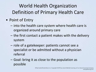 World Health Organization
Definition of Primary Health Care
• Point of Entry
– into the health care system where health care is
organized around primary care
– the first contact a patient makes with the delivery
system
– role of a gatekeeper: patients cannot see a
specialist or be admitted without a physician
referral
– Goal: bring it as close to the population as
possible
 