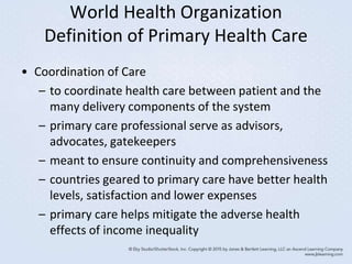World Health Organization
Definition of Primary Health Care
• Coordination of Care
– to coordinate health care between patient and the
many delivery components of the system
– primary care professional serve as advisors,
advocates, gatekeepers
– meant to ensure continuity and comprehensiveness
– countries geared to primary care have better health
levels, satisfaction and lower expenses
– primary care helps mitigate the adverse health
effects of income inequality
 