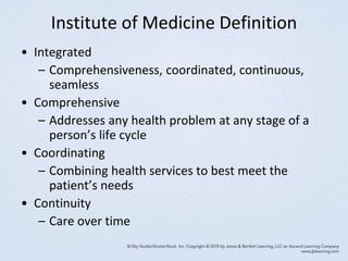 Institute of Medicine Definition
• Integrated
– Comprehensiveness, coordinated, continuous,
seamless
• Comprehensive
– Addresses any health problem at any stage of a
person’s life cycle
• Coordinating
– Combining health services to best meet the
patient’s needs
• Continuity
– Care over time
 