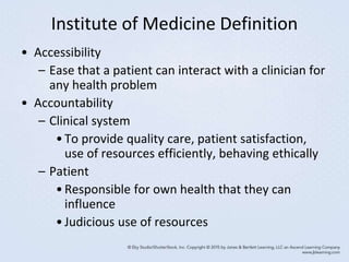 Institute of Medicine Definition
• Accessibility
– Ease that a patient can interact with a clinician for
any health problem
• Accountability
– Clinical system
•To provide quality care, patient satisfaction,
use of resources efficiently, behaving ethically
– Patient
•Responsible for own health that they can
influence
•Judicious use of resources
 