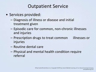Outpatient Service
• Services provided:
– Diagnosis of illness or disease and initial
treatment given
– Episodic care for common, non-chronic illnesses
and injuries
– Prescription drugs to treat common illnesses or
injuries
– Routine dental care
– Physical and mental health condition require
referral
 