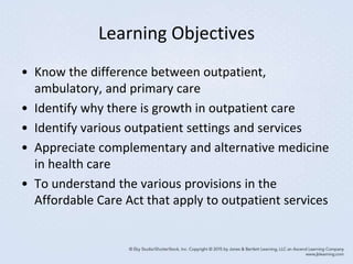 Learning Objectives
• Know the difference between outpatient,
ambulatory, and primary care
• Identify why there is growth in outpatient care
• Identify various outpatient settings and services
• Appreciate complementary and alternative medicine
in health care
• To understand the various provisions in the
Affordable Care Act that apply to outpatient services
 