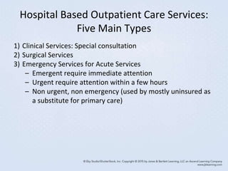 Hospital Based Outpatient Care Services:
Five Main Types
1) Clinical Services: Special consultation
2) Surgical Services
3) Emergency Services for Acute Services
– Emergent require immediate attention
– Urgent require attention within a few hours
– Non urgent, non emergency (used by mostly uninsured as
a substitute for primary care)
 