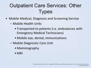 Outpatient Care Services: Other
Types
• Mobile Medical, Diagnosis and Screening Service
– Mobile Health Units
•Transported to patients (i.e. ambulances with
Emergency Medical Technicians)
•Mobile eye, dental, immunizations
– Mobile Diagnostic Care Unit
•Mammography
•MRI
 