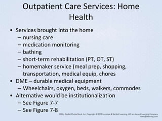 Outpatient Care Services: Home
Health
• Services brought into the home
– nursing care
– medication monitoring
– bathing
– short-term rehabilitation (PT, OT, ST)
– homemaker service (meal prep, shopping,
transportation, medical equip, chores
• DME – durable medical equipment
– Wheelchairs, oxygen, beds, walkers, commodes
• Alternative would be institutionalization
– See Figure 7-7
– See Figure 7-8
 