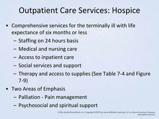 Outpatient Care Services: Hospice
• Comprehensive services for the terminally ill with life
expectance of six months or less
– Staffing on 24 hours basis
– Medical and nursing care
– Access to inpatient care
– Social services and support
– Therapy and access to supplies (See Table 7-4 and Figure
7-9)
• Two Areas of Emphasis
– Palliation - Pain management
– Psychosocial and spiritual support
 