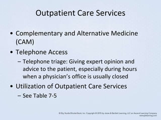 Outpatient Care Services
• Complementary and Alternative Medicine
(CAM)
• Telephone Access
– Telephone triage: Giving expert opinion and
advice to the patient, especially during hours
when a physician’s office is usually closed
• Utilization of Outpatient Care Services
– See Table 7-5
 