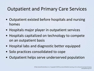 Outpatient and Primary Care Services
• Outpatient existed before hospitals and nursing
homes
• Hospitals major player in outpatient services
• Hospitals capitalized on technology to compete
on an outpatient basis
• Hospital labs and diagnostic better equipped
• Solo practices consolidated to cope
• Outpatient helps serve underserved population
 