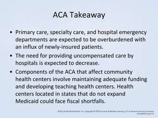 ACA Takeaway
• Primary care, specialty care, and hospital emergency
departments are expected to be overburdened with
an influx of newly-insured patients.
• The need for providing uncompensated care by
hospitals is expected to decrease.
• Components of the ACA that affect community
health centers involve maintaining adequate funding
and developing teaching health centers. Health
centers located in states that do not expand
Medicaid could face fiscal shortfalls.
 