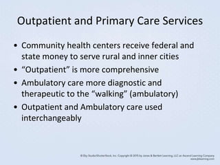 Outpatient and Primary Care Services
• Community health centers receive federal and
state money to serve rural and inner cities
• “Outpatient” is more comprehensive
• Ambulatory care more diagnostic and
therapeutic to the “walking” (ambulatory)
• Outpatient and Ambulatory care used
interchangeably
 