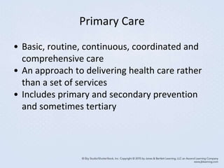 Primary Care
• Basic, routine, continuous, coordinated and
comprehensive care
• An approach to delivering health care rather
than a set of services
• Includes primary and secondary prevention
and sometimes tertiary
 