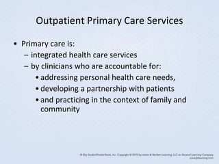 Outpatient Primary Care Services
• Primary care is:
– integrated health care services
– by clinicians who are accountable for:
•addressing personal health care needs,
•developing a partnership with patients
•and practicing in the context of family and
community
 