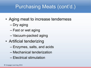 © Cengage Learning 2015
• Aging meat to increase tenderness
– Dry aging
– Fast or wet aging
– Vacuum-packed aging
• Artificial tenderizing
– Enzymes, salts, and acids
– Mechanical tenderization
– Electrical stimulation
Purchasing Meats (cont’d.)
 