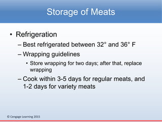 © Cengage Learning 2015
• Refrigeration
– Best refrigerated between 32° and 36° F
– Wrapping guidelines
• Store wrapping for two days; after that, replace
wrapping
– Cook within 3-5 days for regular meats, and
1-2 days for variety meats
Storage of Meats
 