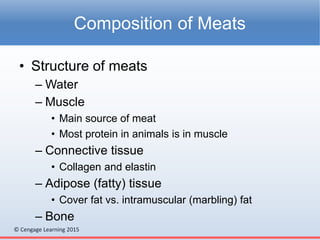 © Cengage Learning 2015
• Structure of meats
– Water
– Muscle
• Main source of meat
• Most protein in animals is in muscle
– Connective tissue
• Collagen and elastin
– Adipose (fatty) tissue
• Cover fat vs. intramuscular (marbling) fat
– Bone
Composition of Meats
 