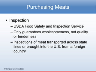 © Cengage Learning 2015
• Inspection
– USDA Food Safety and Inspection Service
– Only guarantees wholesomeness, not quality
or tenderness
– Inspections of meat transported across state
lines or brought into the U.S. from a foreign
country
Purchasing Meats
 