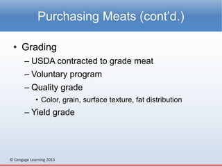 © Cengage Learning 2015
• Grading
– USDA contracted to grade meat
– Voluntary program
– Quality grade
• Color, grain, surface texture, fat distribution
– Yield grade
Purchasing Meats (cont’d.)
 