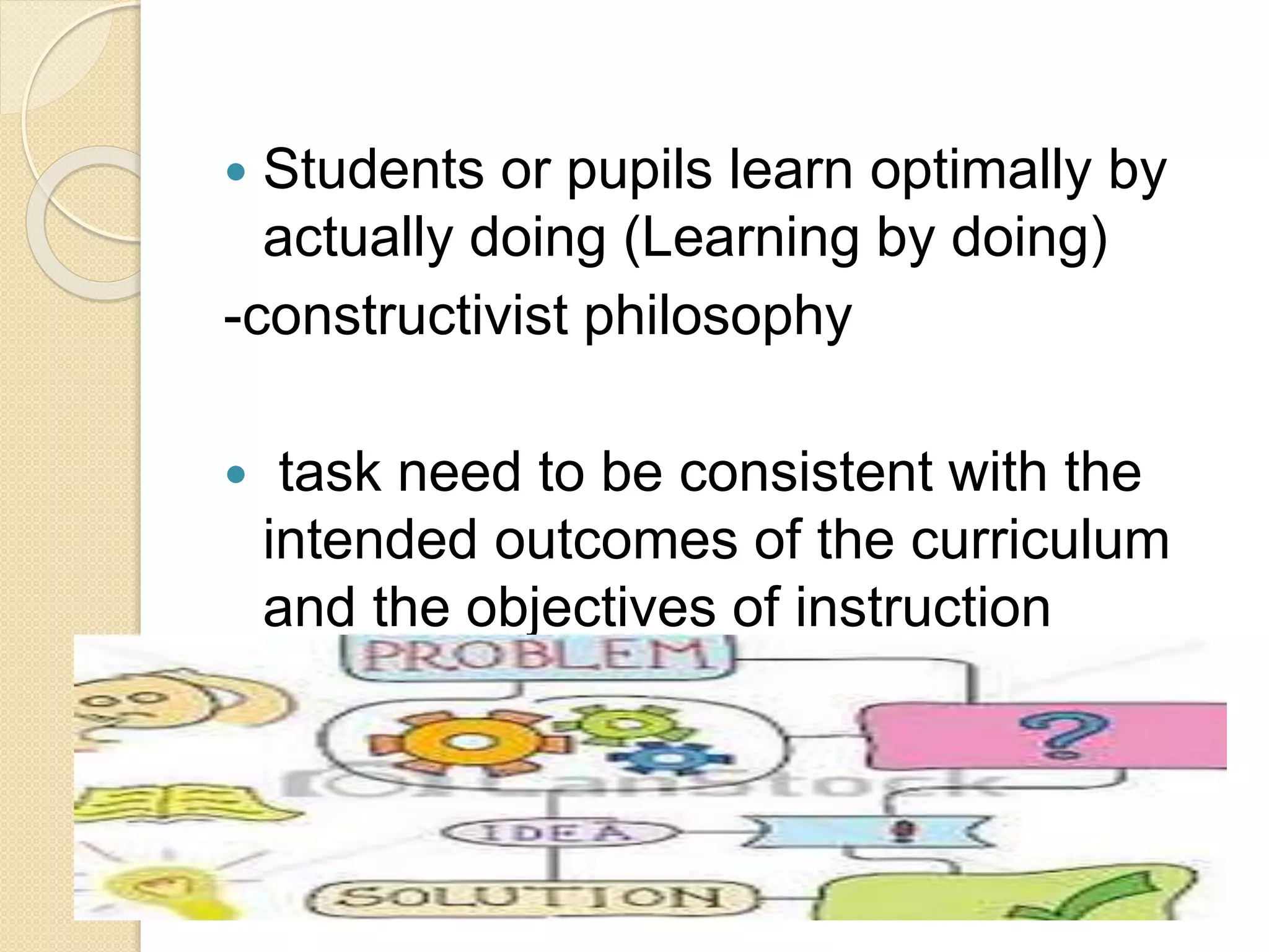  Students or pupils learn optimally by
actually doing (Learning by doing)
-constructivist philosophy
 task need to be consistent with the
intended outcomes of the curriculum
and the objectives of instruction
 