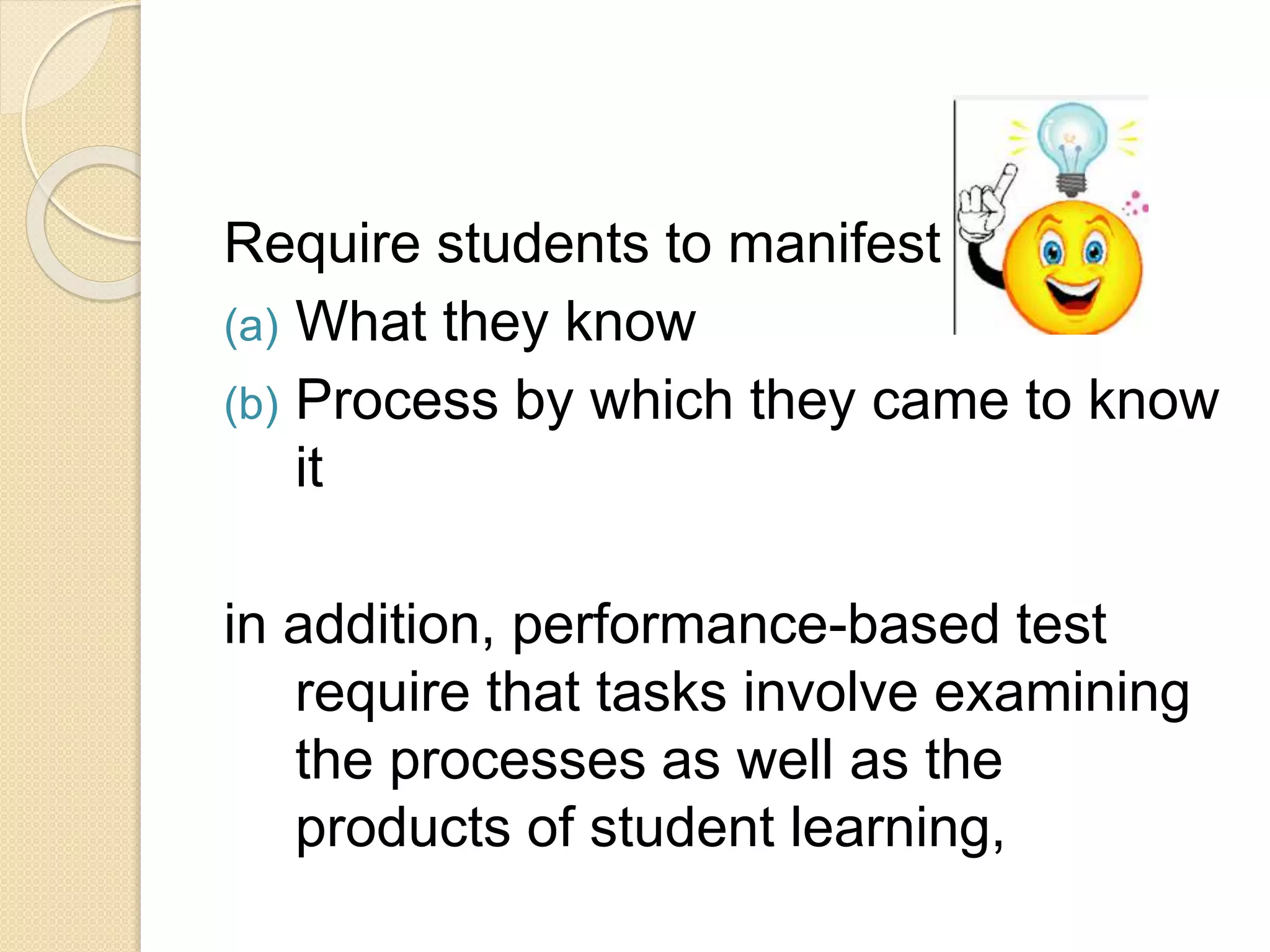Require students to manifest
(a) What they know
(b) Process by which they came to know
it
in addition, performance-based test
require that tasks involve examining
the processes as well as the
products of student learning,
 