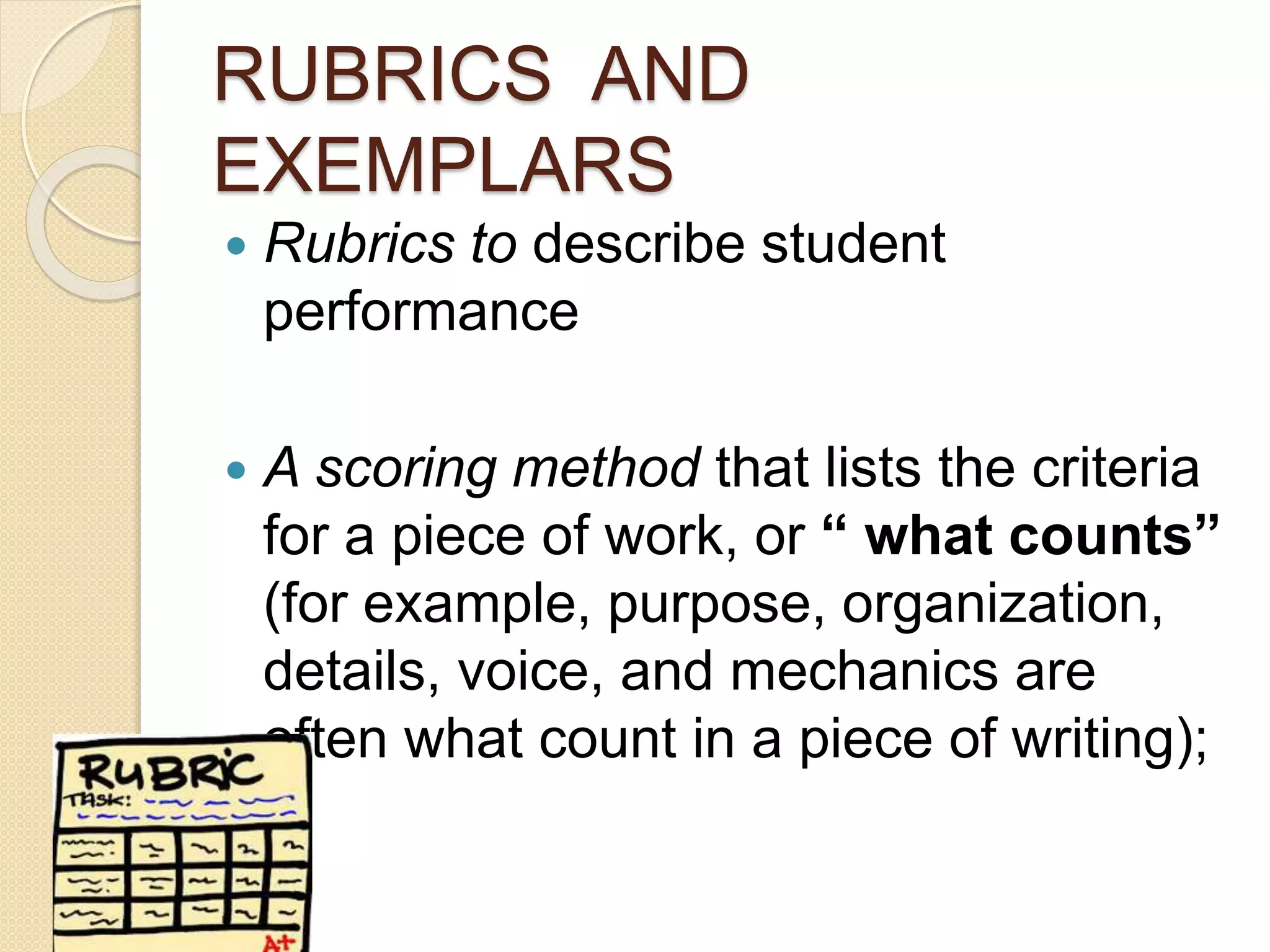 RUBRICS AND
EXEMPLARS
 Rubrics to describe student
performance
 A scoring method that lists the criteria
for a piece of work, or “ what counts”
(for example, purpose, organization,
details, voice, and mechanics are
often what count in a piece of writing);
 