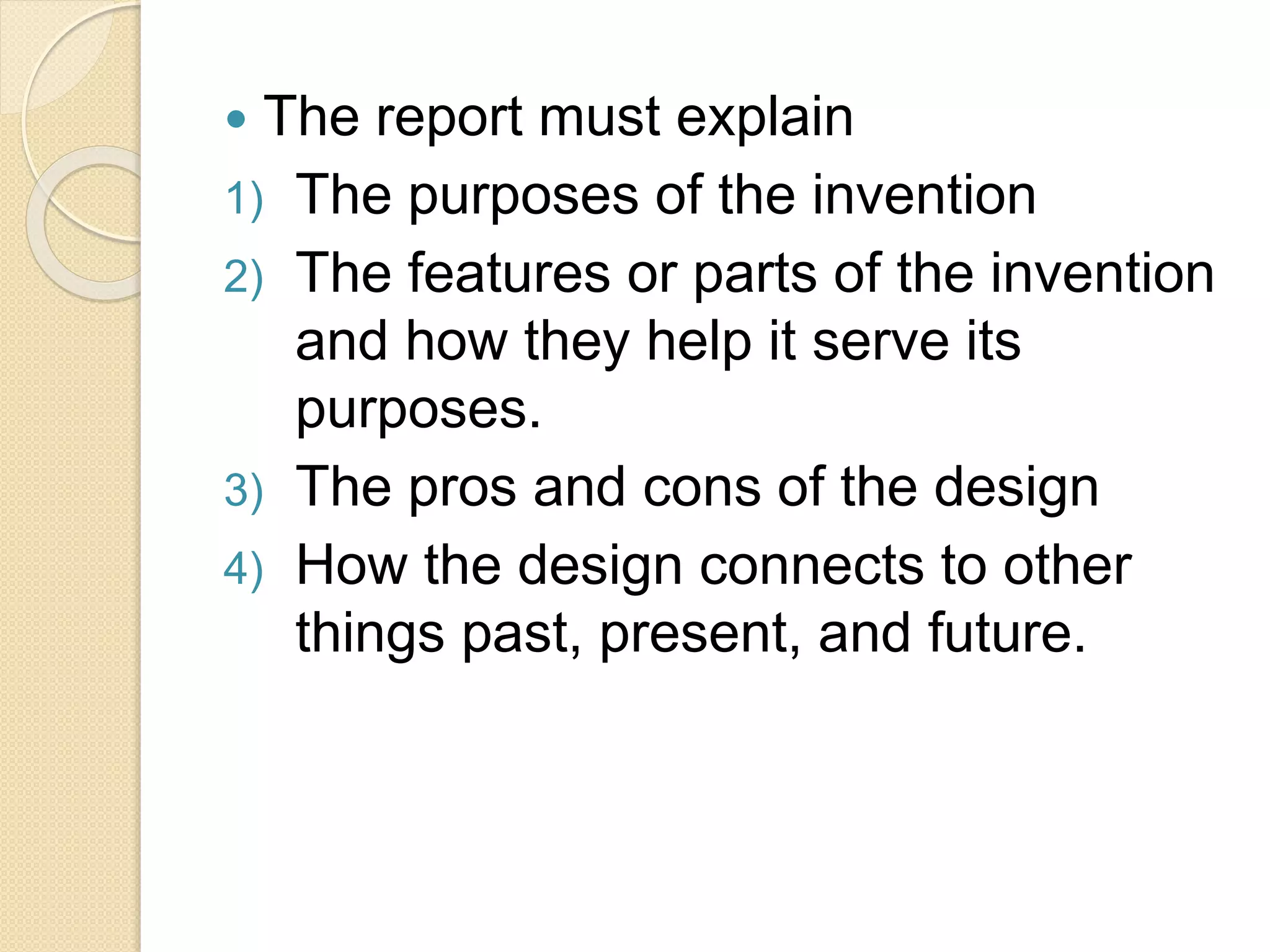  The report must explain
1) The purposes of the invention
2) The features or parts of the invention
and how they help it serve its
purposes.
3) The pros and cons of the design
4) How the design connects to other
things past, present, and future.
 