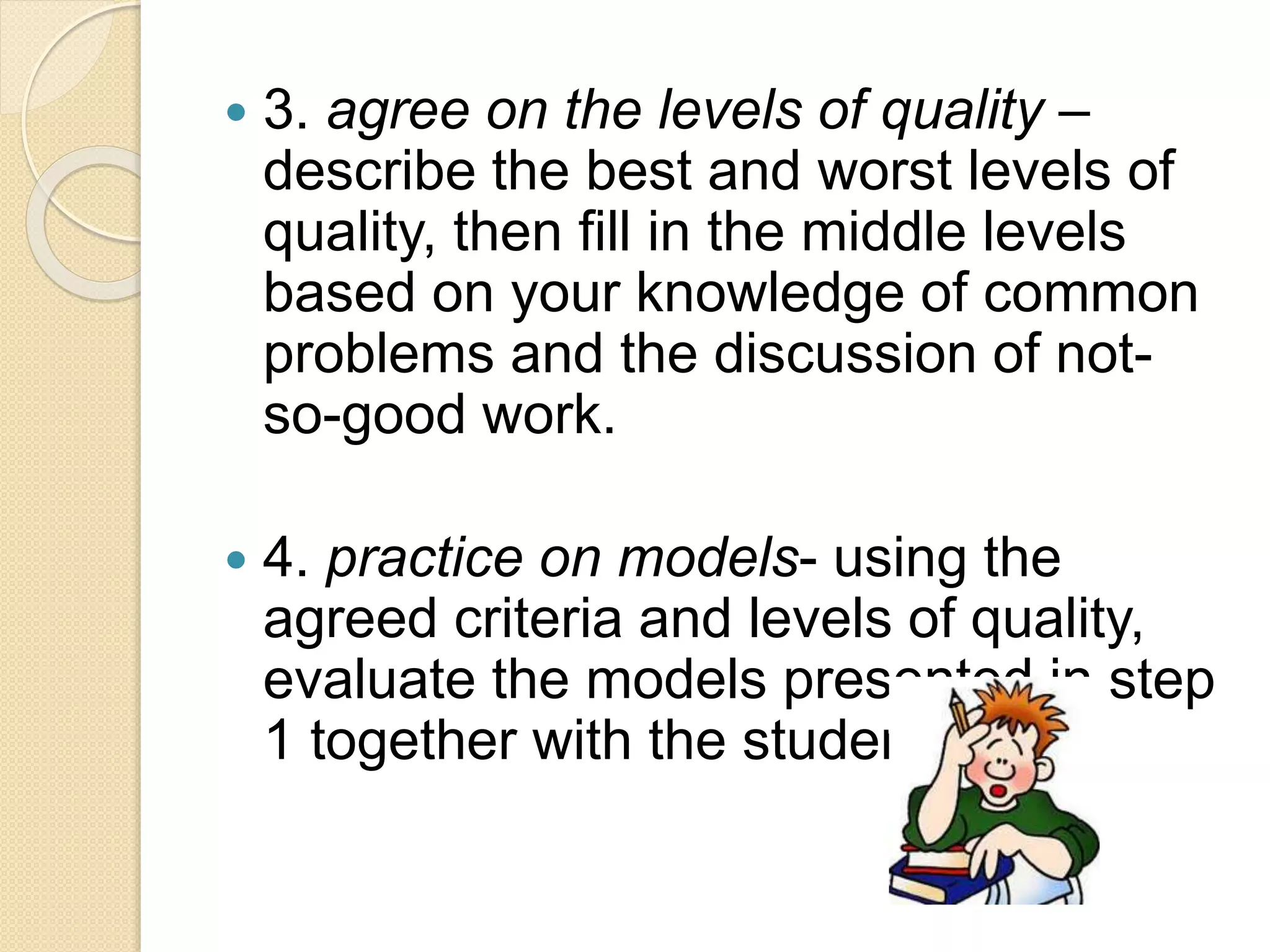  3. agree on the levels of quality –
describe the best and worst levels of
quality, then fill in the middle levels
based on your knowledge of common
problems and the discussion of not-
so-good work.
 4. practice on models- using the
agreed criteria and levels of quality,
evaluate the models presented in step
1 together with the students.
 