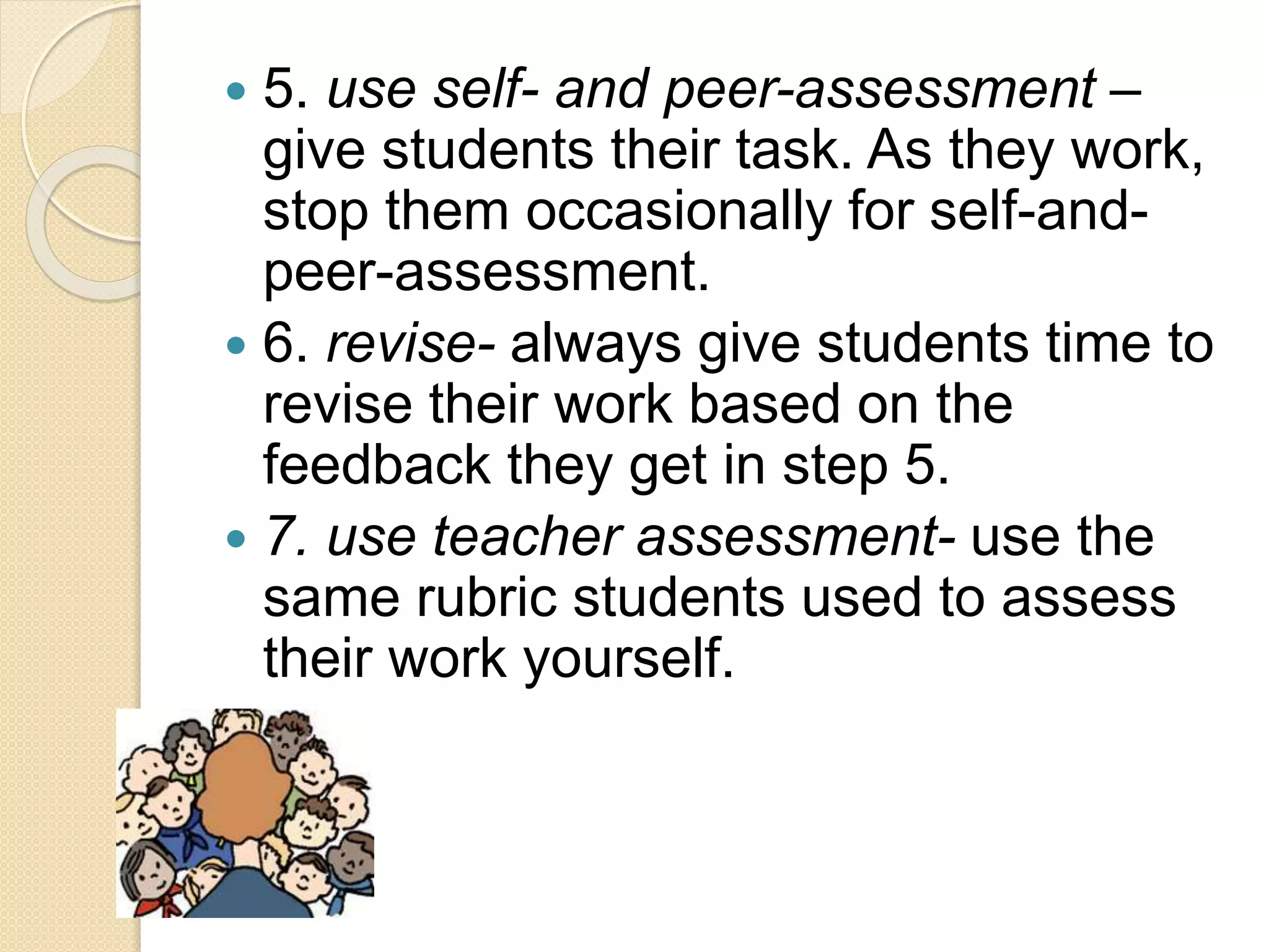  5. use self- and peer-assessment –
give students their task. As they work,
stop them occasionally for self-and-
peer-assessment.
 6. revise- always give students time to
revise their work based on the
feedback they get in step 5.
 7. use teacher assessment- use the
same rubric students used to assess
their work yourself.
 