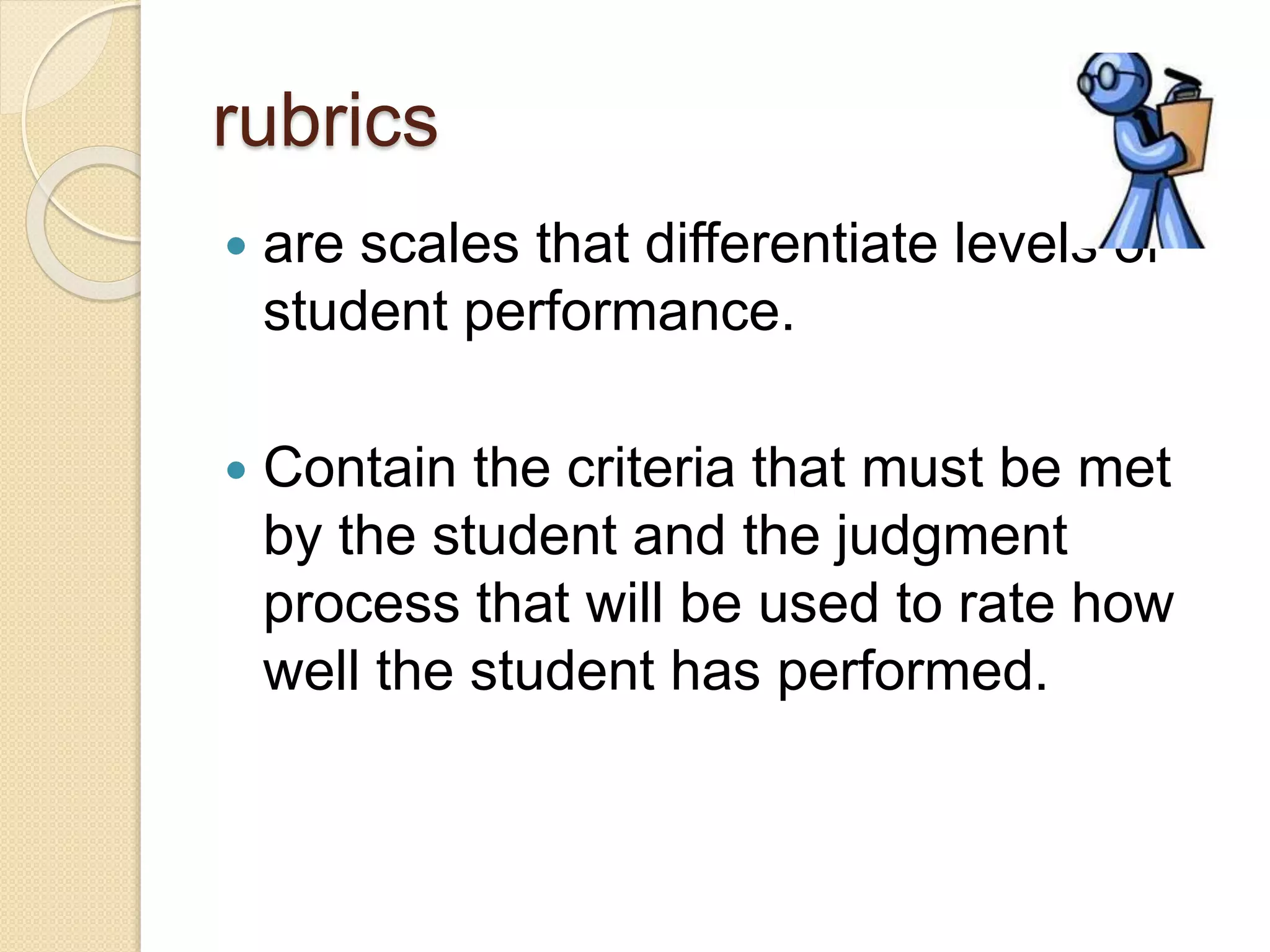 rubrics
 are scales that differentiate levels of
student performance.
 Contain the criteria that must be met
by the student and the judgment
process that will be used to rate how
well the student has performed.
 