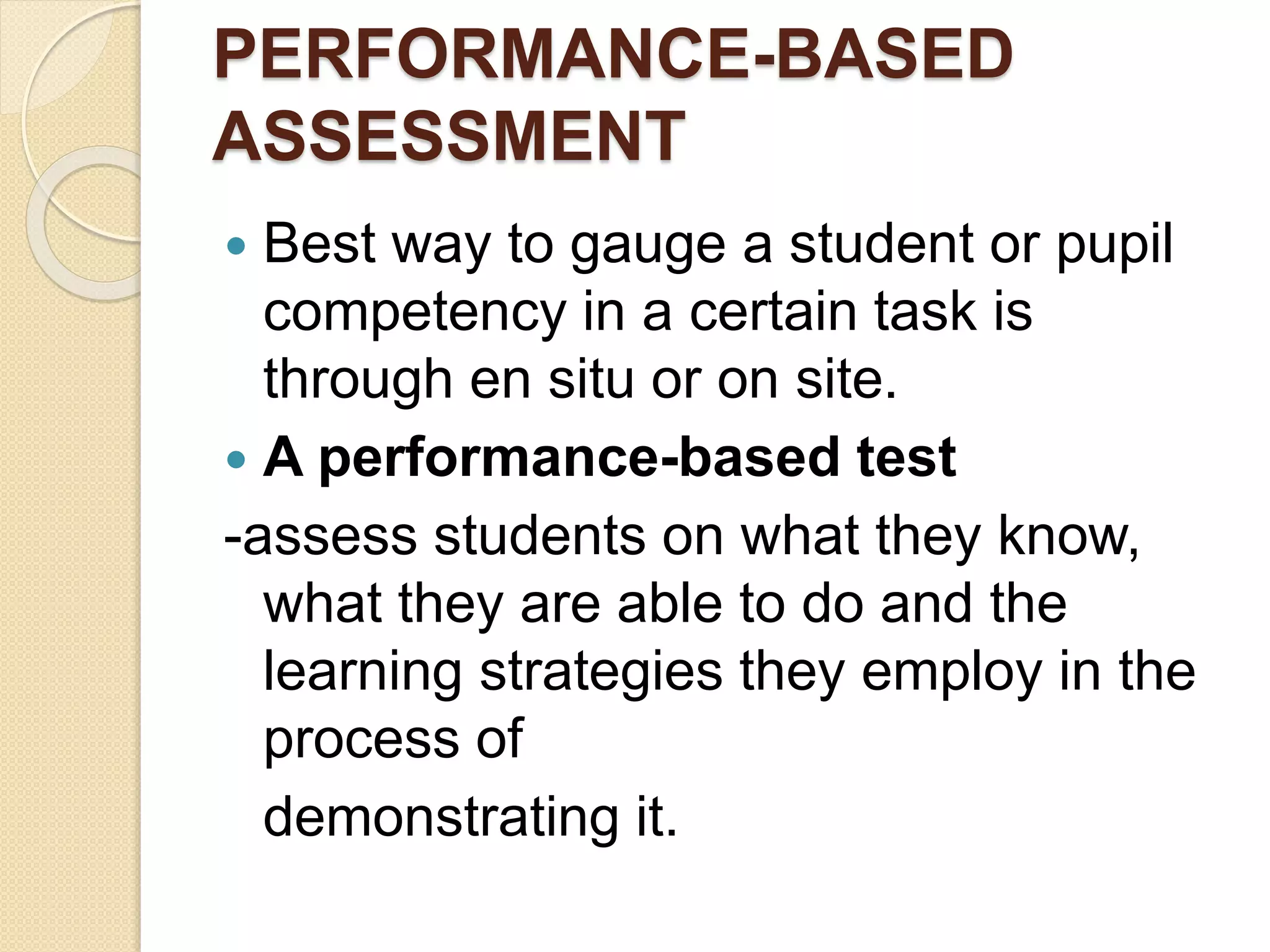 PERFORMANCE-BASED
ASSESSMENT
 Best way to gauge a student or pupil
competency in a certain task is
through en situ or on site.
 A performance-based test
-assess students on what they know,
what they are able to do and the
learning strategies they employ in the
process of
demonstrating it.
 