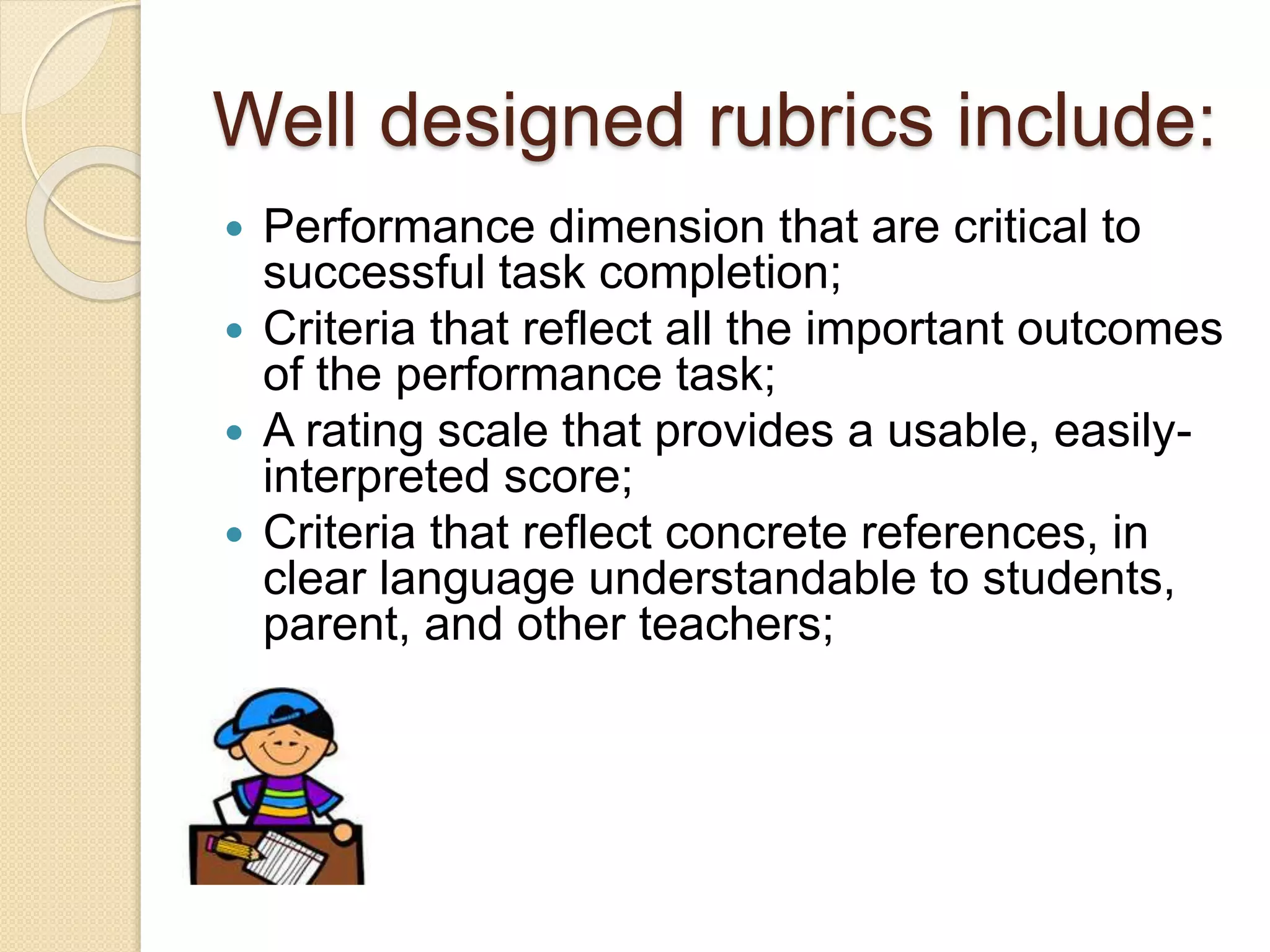 Well designed rubrics include:
 Performance dimension that are critical to
successful task completion;
 Criteria that reflect all the important outcomes
of the performance task;
 A rating scale that provides a usable, easily-
interpreted score;
 Criteria that reflect concrete references, in
clear language understandable to students,
parent, and other teachers;
 