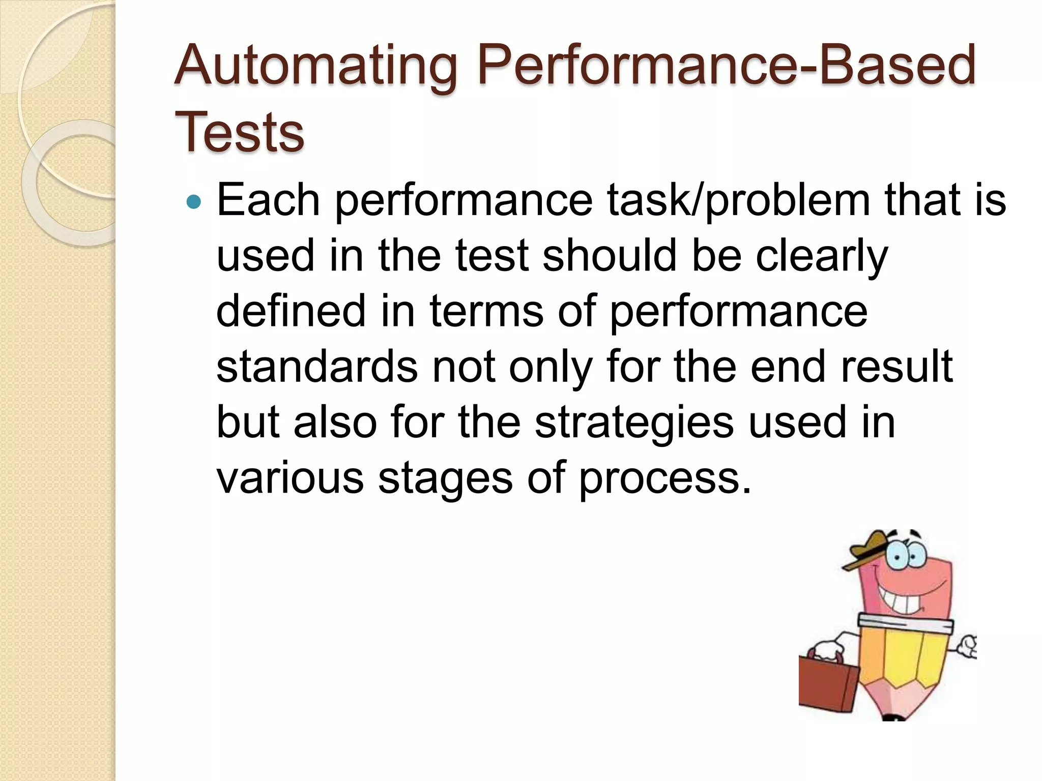 Automating Performance-Based
Tests
 Each performance task/problem that is
used in the test should be clearly
defined in terms of performance
standards not only for the end result
but also for the strategies used in
various stages of process.
 