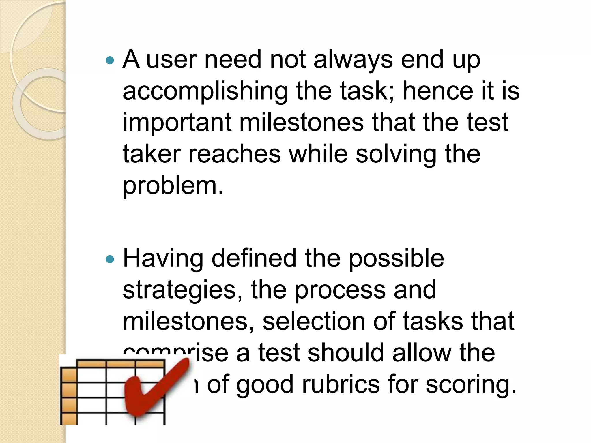  A user need not always end up
accomplishing the task; hence it is
important milestones that the test
taker reaches while solving the
problem.
 Having defined the possible
strategies, the process and
milestones, selection of tasks that
comprise a test should allow the
design of good rubrics for scoring.
 