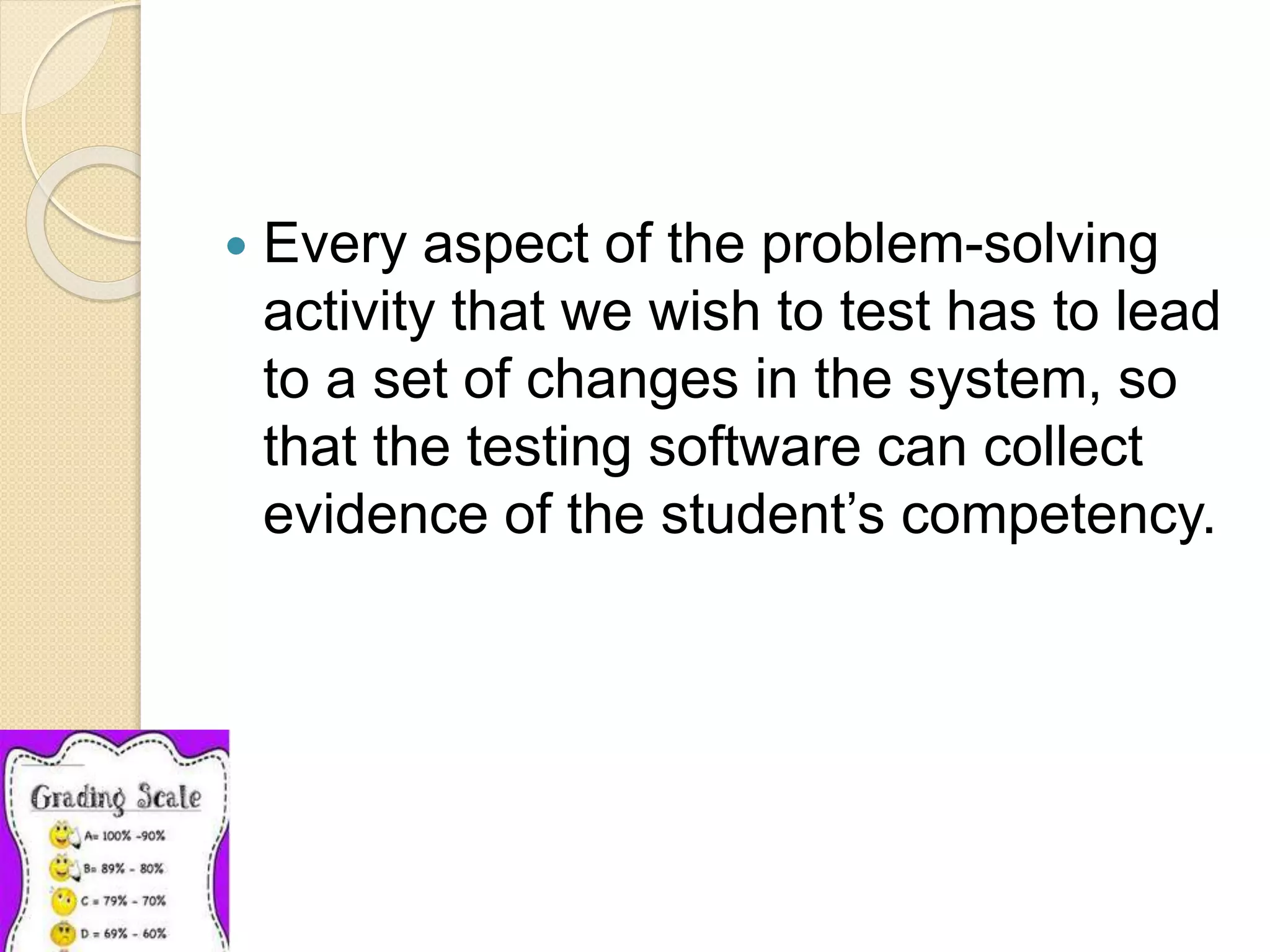  Every aspect of the problem-solving
activity that we wish to test has to lead
to a set of changes in the system, so
that the testing software can collect
evidence of the student’s competency.
 