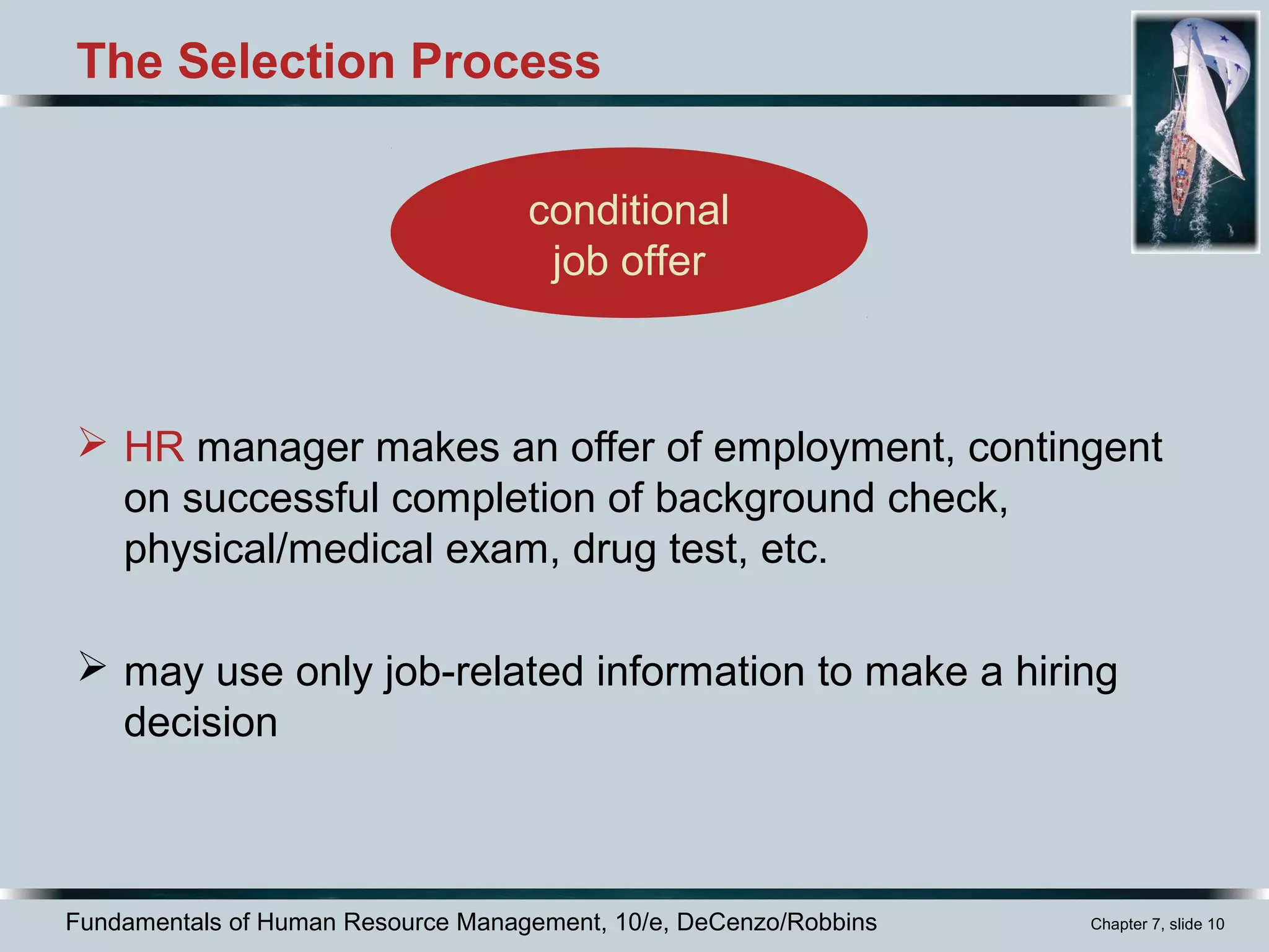 Fundamentals of Human Resource Management, 10/e, DeCenzo/Robbins Chapter 7, slide 10
The Selection Process
 HR manager makes an offer of employment, contingent
on successful completion of background check,
physical/medical exam, drug test, etc.
 may use only job-related information to make a hiring
decision
conditional
job offer
 