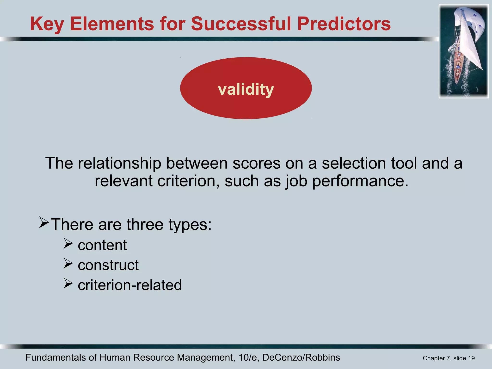 Fundamentals of Human Resource Management, 10/e, DeCenzo/Robbins Chapter 7, slide 19
Key Elements for Successful Predictors
The relationship between scores on a selection tool and a
relevant criterion, such as job performance.
There are three types:
 content
 construct
 criterion-related
validity
 
