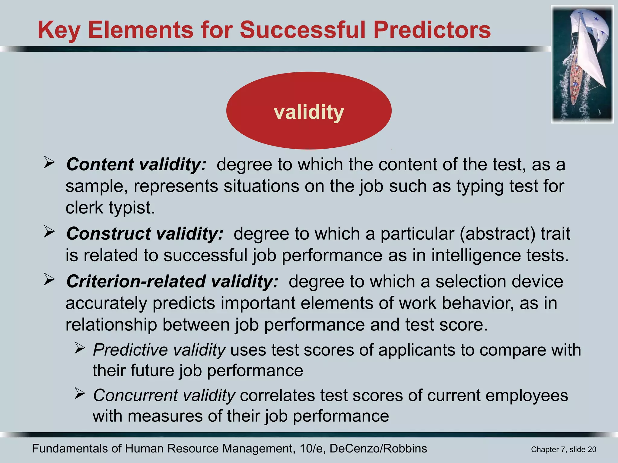 Fundamentals of Human Resource Management, 10/e, DeCenzo/Robbins Chapter 7, slide 20
Key Elements for Successful Predictors
 Content validity: degree to which the content of the test, as a
sample, represents situations on the job such as typing test for
clerk typist.
 Construct validity: degree to which a particular (abstract) trait
is related to successful job performance as in intelligence tests.
 Criterion-related validity: degree to which a selection device
accurately predicts important elements of work behavior, as in
relationship between job performance and test score.
 Predictive validity uses test scores of applicants to compare with
their future job performance
 Concurrent validity correlates test scores of current employees
with measures of their job performance
validity
 