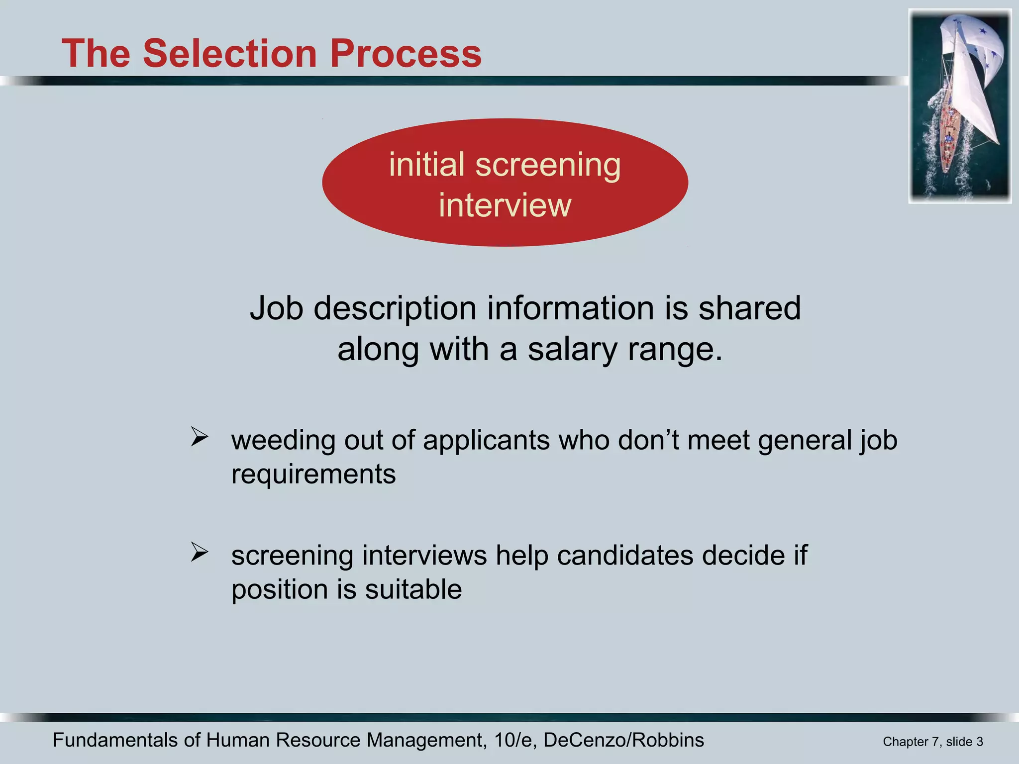 Fundamentals of Human Resource Management, 10/e, DeCenzo/Robbins Chapter 7, slide 3
initial screening
interview
The Selection Process
 weeding out of applicants who don’t meet general job
requirements
 screening interviews help candidates decide if
position is suitable
Job description information is shared
along with a salary range.
 