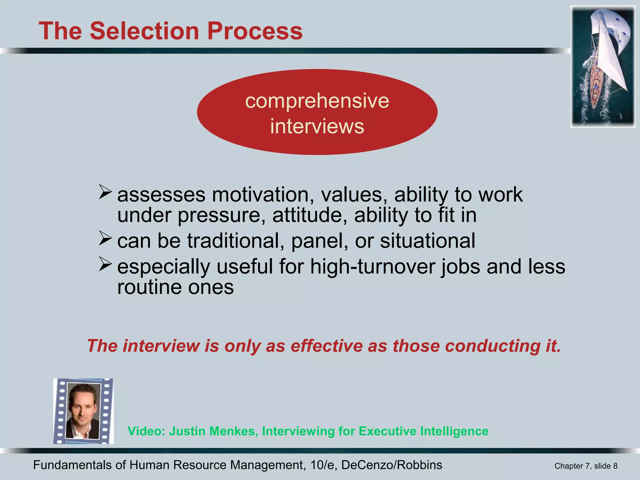 Fundamentals of Human Resource Management, 10/e, DeCenzo/Robbins Chapter 7, slide 8
The Selection Process
assesses motivation, values, ability to work
under pressure, attitude, ability to fit in
can be traditional, panel, or situational
especially useful for high-turnover jobs and less
routine ones
comprehensive
interviews
Video: Justin Menkes, Interviewing for Executive Intelligence
The interview is only as effective as those conducting it.
 