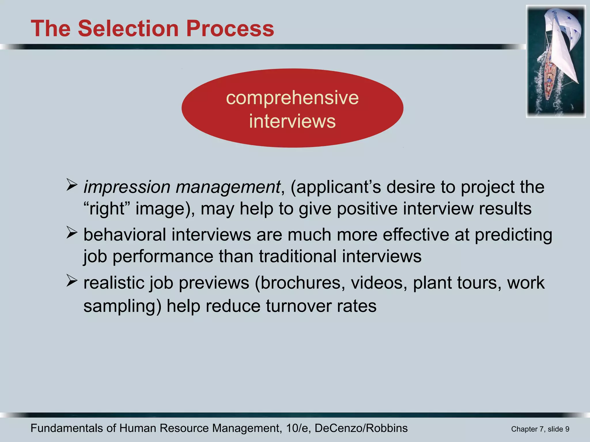 Fundamentals of Human Resource Management, 10/e, DeCenzo/Robbins Chapter 7, slide 9
The Selection Process
 impression management, (applicant’s desire to project the
“right” image), may help to give positive interview results
 behavioral interviews are much more effective at predicting
job performance than traditional interviews
 realistic job previews (brochures, videos, plant tours, work
sampling) help reduce turnover rates
comprehensive
interviews
 