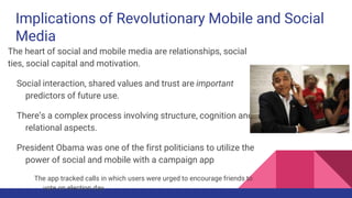 Implications of Revolutionary Mobile and Social
Media
The heart of social and mobile media are relationships, social
ties, social capital and motivation.
Social interaction, shared values and trust are important
predictors of future use.
There’s a complex process involving structure, cognition and
relational aspects.
President Obama was one of the first politicians to utilize the
power of social and mobile with a campaign app
The app tracked calls in which users were urged to encourage friends to
vote on election day
 