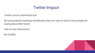Twitter Impact
Twitter can be a beneficial tool
By using popular hashtags and phrases they can stay on top of what people are
saying about their brand
One-on-one interactions
Be mindful
 