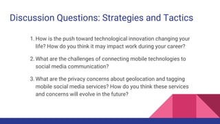 Discussion Questions: Strategies and Tactics
1. How is the push toward technological innovation changing your
life? How do you think it may impact work during your career?
2. What are the challenges of connecting mobile technologies to
social media communication?
3. What are the privacy concerns about geolocation and tagging
mobile social media services? How do you think these services
and concerns will evolve in the future?
 