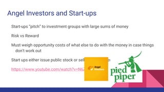 Angel Investors and Start-ups
Start-ups “pitch” to investment groups with large sums of money
Risk vs Reward
Must weigh opportunity costs of what else to do with the money in case things
don’t work out
Start ups either issue public stock or sell out to a larger corporation
https://www.youtube.com/watch?v=N6Zz-Nkkaxc
 